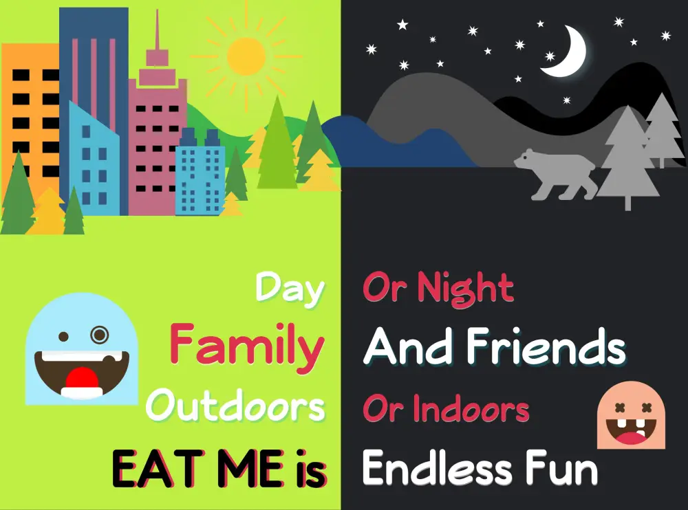 Day or night, family or friends, outdoors or indoors — EAT ME is endless fun.